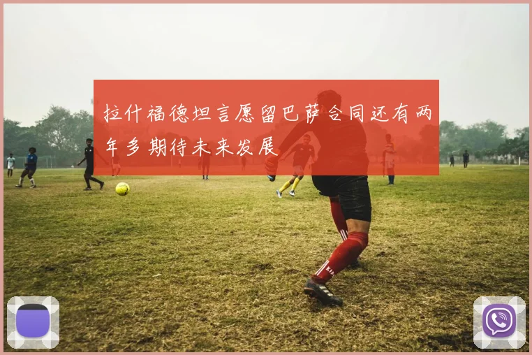 拉什福德坦言愿留巴萨合同还有两年多期待未来发展