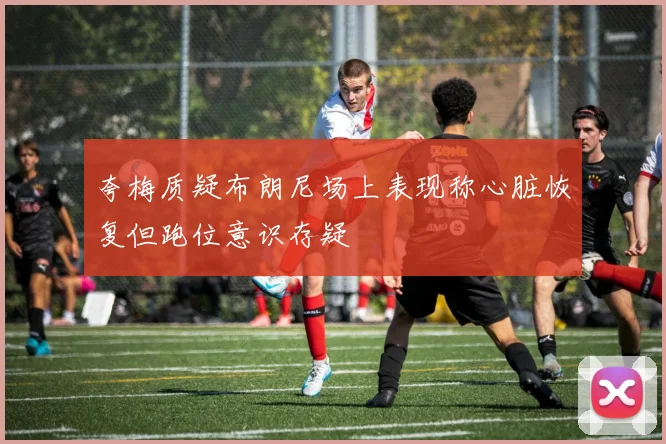 夸梅质疑布朗尼场上表现称心脏恢复但跑位意识存疑