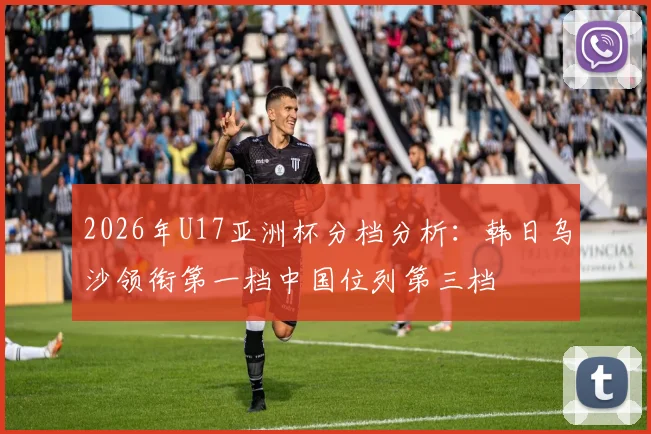 2026年U17亚洲杯分档分析：韩日乌沙领衔第一档中国位列第三档