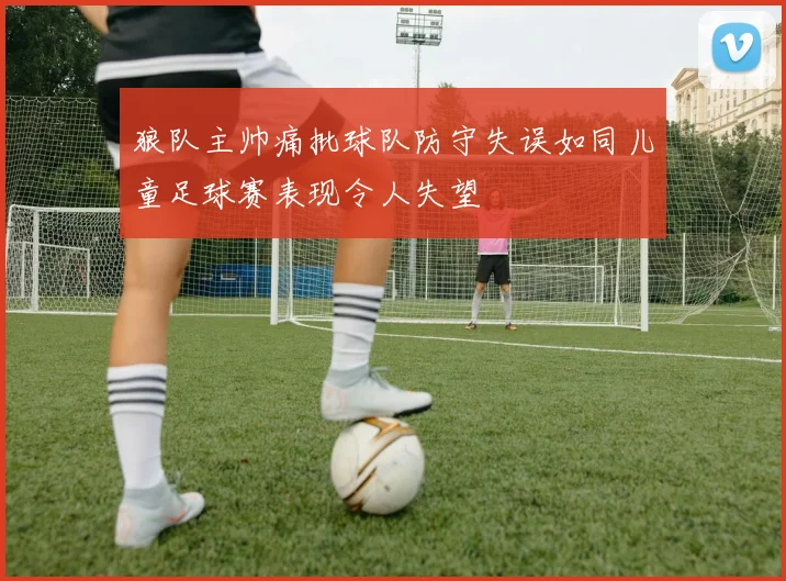 狼队主帅痛批球队防守失误如同儿童足球赛表现令人失望