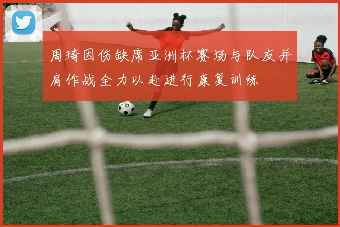 周琦因伤缺席亚洲杯赛场与队友并肩作战全力以赴进行康复训练
