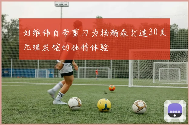 刘维伟自带剪刀为杨瀚森打造30美元理发馆的独特体验