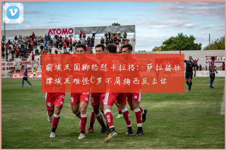 前埃及国脚怒怼卡拉格：萨拉赫独撑埃及难怪C罗不屑梅西反击你