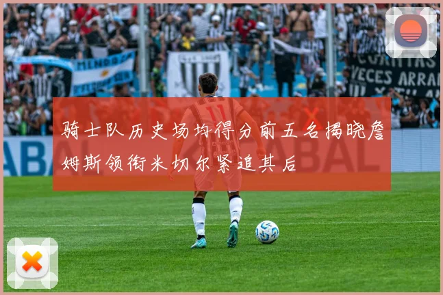 骑士队历史场均得分前五名揭晓詹姆斯领衔米切尔紧追其后