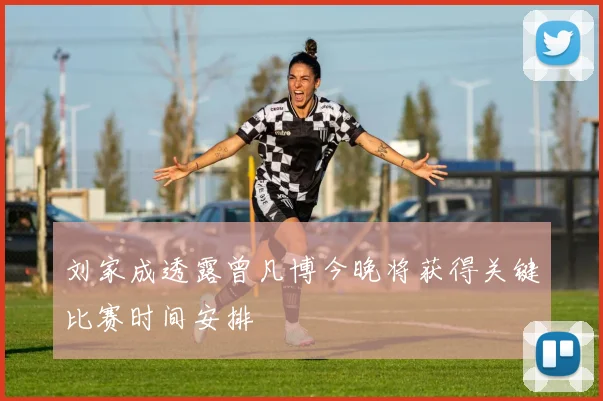 刘家成透露曾凡博今晚将获得关键比赛时间安排