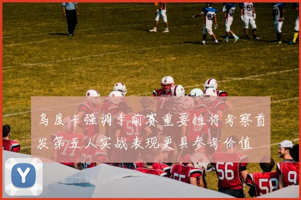 乌度卡强调季前赛重要性将考察首发第五人实战表现更具参考价值