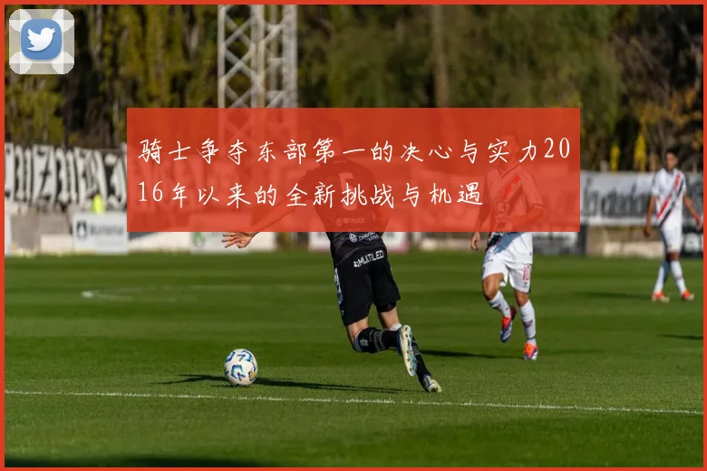 骑士争夺东部第一的决心与实力2016年以来的全新挑战与机遇