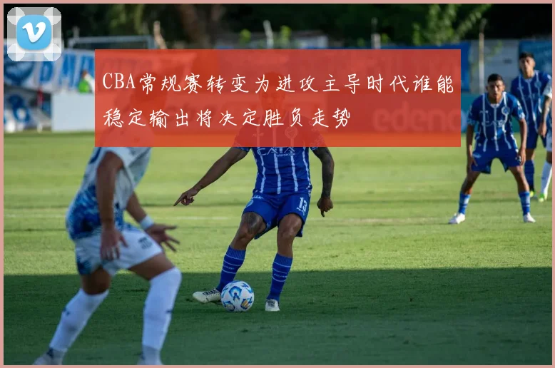 CBA常规赛转变为进攻主导时代谁能稳定输出将决定胜负走势