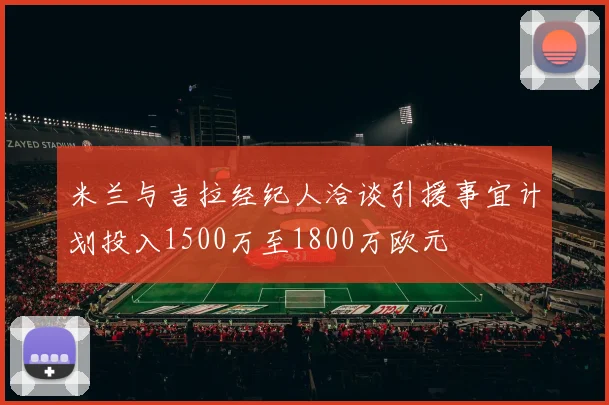 米兰与吉拉经纪人洽谈引援事宜计划投入1500万至1800万欧元