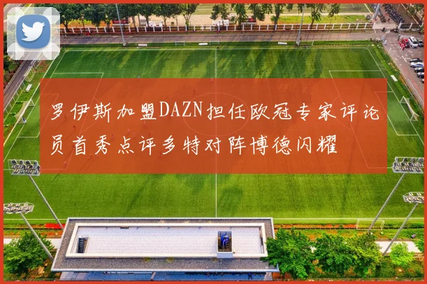罗伊斯加盟DAZN担任欧冠专家评论员首秀点评多特对阵博德闪耀