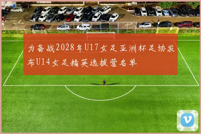 为备战2028年U17女足亚洲杯足协发布U14女足精英选拔营名单
