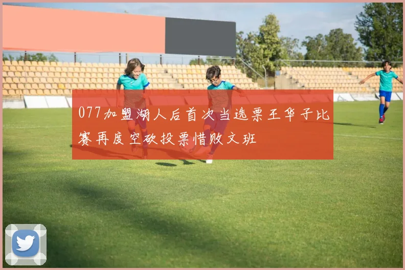 077加盟湖人后首次当选票王华子比赛再度空砍投票惜败文班