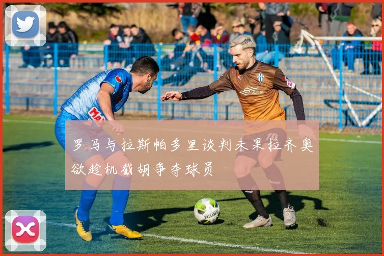 罗马与拉斯帕多里谈判未果拉齐奥欲趁机截胡争夺球员