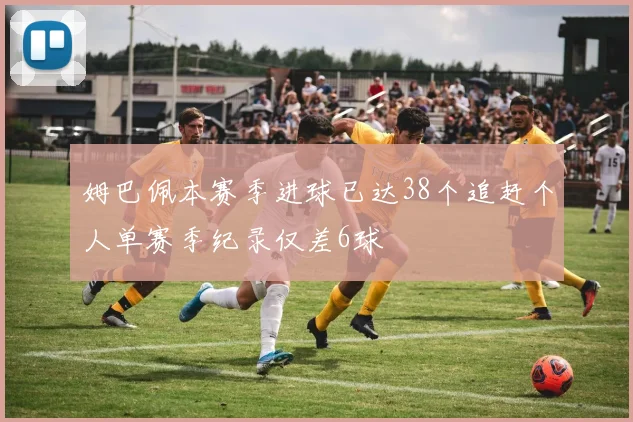 姆巴佩本赛季进球已达38个追赶个人单赛季纪录仅差6球