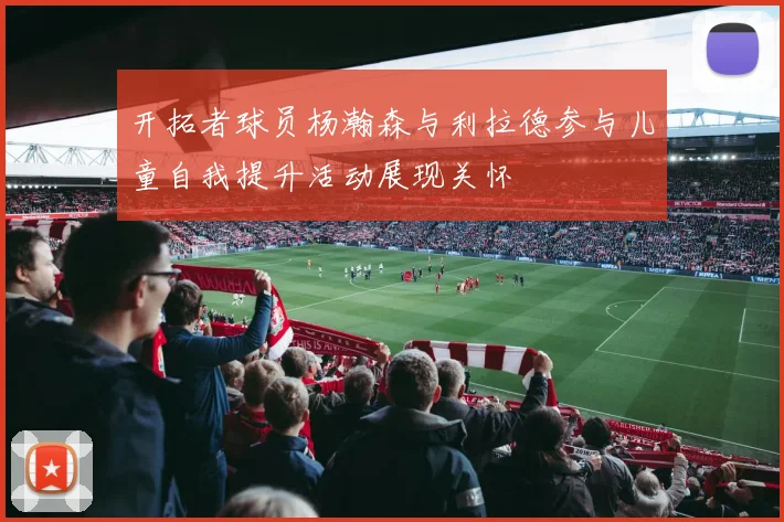 开拓者球员杨瀚森与利拉德参与儿童自我提升活动展现关怀