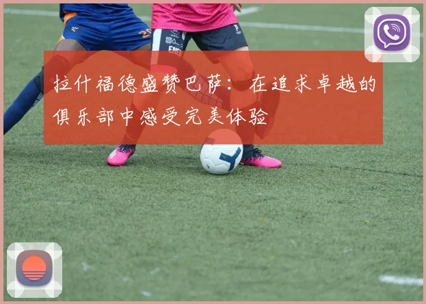 拉什福德盛赞巴萨：在追求卓越的俱乐部中感受完美体验