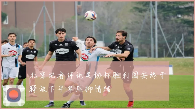 北京记者评论足协杯胜利国安终于释放下半年压抑情绪