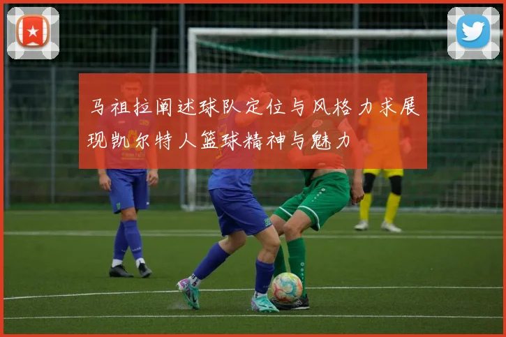 马祖拉阐述球队定位与风格力求展现凯尔特人篮球精神与魅力