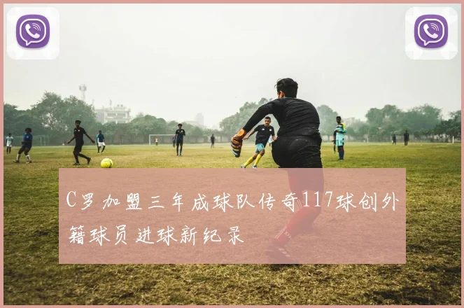 C罗加盟三年成球队传奇117球创外籍球员进球新纪录