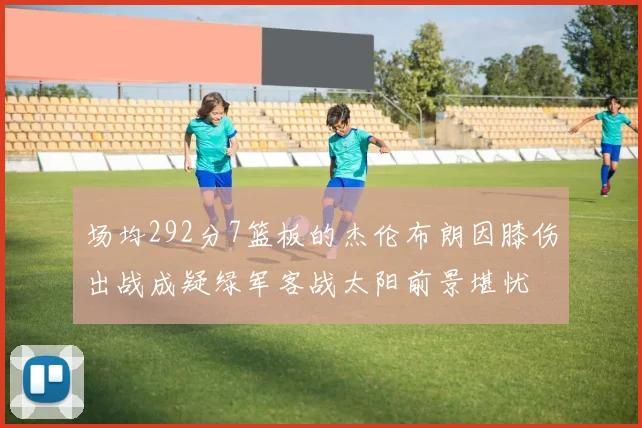 场均292分7篮板的杰伦布朗因膝伤出战成疑绿军客战太阳前景堪忧