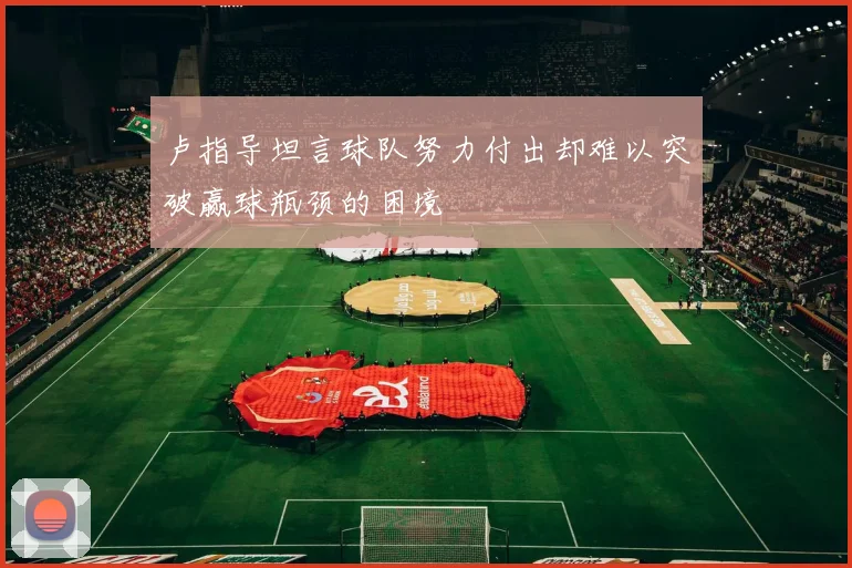 卢指导坦言球队努力付出却难以突破赢球瓶颈的困境