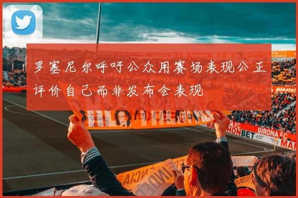罗塞尼尔呼吁公众用赛场表现公正评价自己而非发布会表现