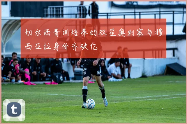 切尔西青训培养的双星奥利塞与穆西亚拉身价齐破亿