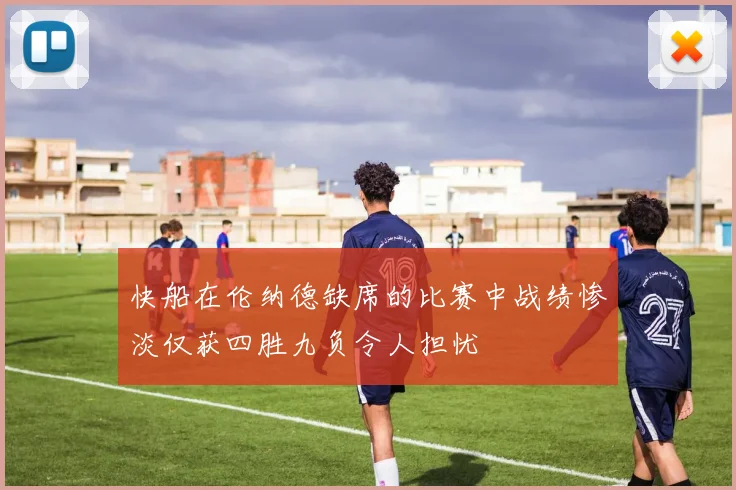 快船在伦纳德缺席的比赛中战绩惨淡仅获四胜九负令人担忧