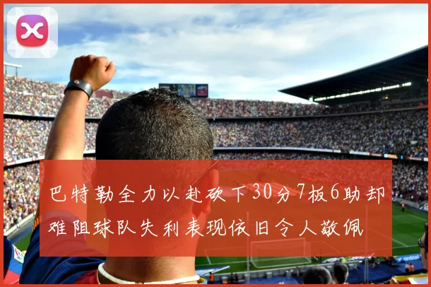 巴特勒全力以赴砍下30分7板6助却难阻球队失利表现依旧令人敬佩